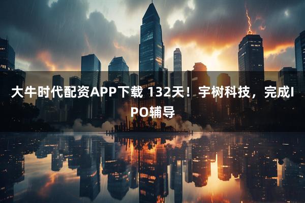 大牛时代配资APP下载 132天！宇树科技，完成IPO辅导