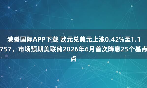 港盛国际APP下载 欧元兑美元上涨0.42%至1.1757，市场预期美联储2026年6月首次降息25个基点