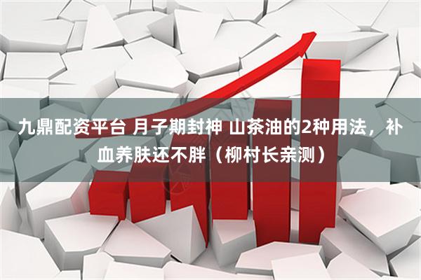 九鼎配资平台 月子期封神 山茶油的2种用法，补血养肤还不胖（柳村长亲测）