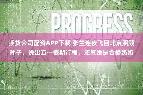 期货公司配资APP下载 张兰连夜飞回北京照顾孙子，说出五一假期行程，还算她是合格奶奶